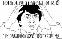 ВСЕ ПОЛУЧИТСЯ САМО СОБОЙ ТЫ САМ В ЭТУ ХУЙНЮ ВЕРИШЬ?