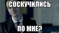 соскучились по мне?