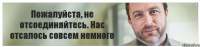 Пожалуйста, не отсоединяйтесь. Нас отсалось совсем немного