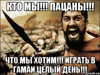 Кто мы!!! Пацаны!!! Что мы хотим!!! Играть в гамаи целый день!!!