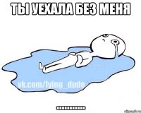 ты уехала без меня ...........