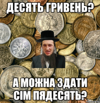 Десять гривень? А можна здати сiм пядесять?