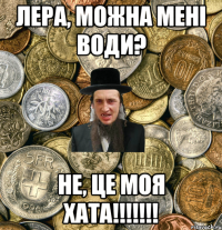 Лера, можна мені води? Не, це моя хата!!!!!!!