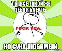 Ты всё такой же уёбок,блеать. Но сука любимый.