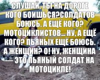 Слушай, ты на дороге кого боишься?Солдатов боюсь. А ещё кого? Мотоциклистов... Ну, а ещё кого? Пьяных ещё боюсь. А женщин? О! Ну, женщина — это пьяный солдат на мотоцикле!