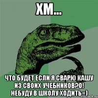 ХМ... Что будет если я сварю кашу из своих учебников?О! небуду в школу ходить=)