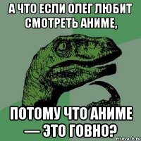 А что если Олег любит смотреть аниме, потому что аниме — это говно?