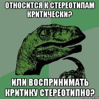 Относится к стереотипам критически? Или воспринимать критику стереотипно?