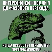 Интересно, доживу ли я до фазового перехода, когда искусство перешагнет постмодернизм?