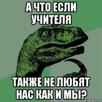 а что если учителя также не любят нас как и мы?