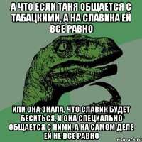 А что если Таня общается с табацкими, а на Славика ей все равно Или она знала, что Славик будет беситься, и она специально общается с ними, а на самом деле ей не все равно