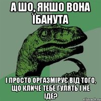 А шо, якшо вона їбанута І просто оргазмірує від того, що кличе тебе гулять і не іде?