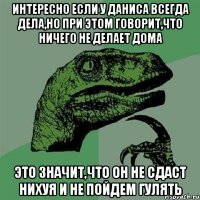 Интересно если у Даниса всегда дела,но при этом говорит,что ничего не делает дома это значит,что он не сдаст нихуя и не пойдем гулять