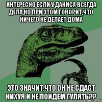 Интересно если у Даниса всегда дела,но при этом говорит,что ничего не делает дома это значит,что он не сдаст нихуя и не пойдем гулять??