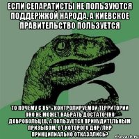 Если сепаратисты не пользуются поддержкой народа, а киевское правительство пользуется то почему с 85% контролируемой территории оно не может набрать достаточно добровольцев, а пользуется принудительным призывом, от которого ДНР/ЛНР принципиально отказались?