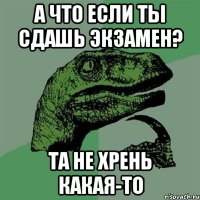 А что если ты сдашь экзамен? Та не хрень какая-то