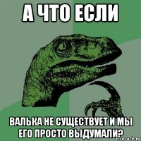 а что если валька не существует и мы его просто выдумали?