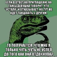 если в ответ на приглашение на танец девушка говорит, что "устала" и отказывает, но тут же идёт танцевать с другим, то получается, что мне я только чуть-чуть не успел до того как она отдохнула?