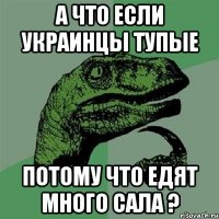 а что если украинцы тупые потому что едят много сала ?