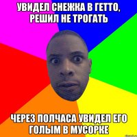 увидел снежка в гетто, решил не трогать через полчаса увидел его голым в мусорке