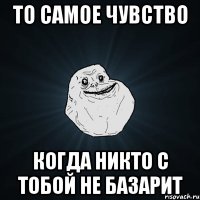 То самое чувство когда никто с тобой не базарит