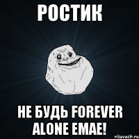 Ростик Не будь forever alone емае!