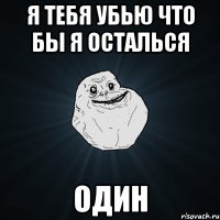 я тебя убью что бы я осталься один