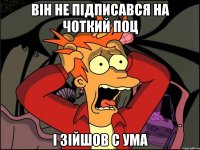 Він не підписався на чоткий поц і зійшов с ума