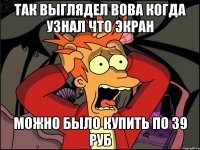 Так выглядел вова когда узнал что экран Можно было купить по 39 руб