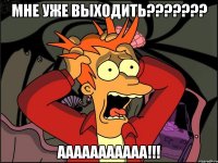 МНЕ УЖЕ ВЫХОДИТЬ??????? ААААААААААА!!!