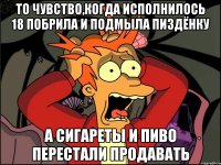 то чувство,когда исполнилось 18 побрила и подмыла пиздёнку а сигареты и пиво перестали продавать