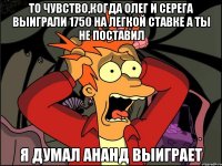 То чувство,когда Олег и Серега выиграли 1750 на легкой ставке а ты не поставил Я ДУМАЛ АНАНД ВЫИГРАЕТ