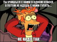 Ты учишься с нами в одном классе. А потом не идешь с нами гулять.... НЕ НАДО ТАК