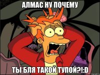 АЛМАС НУ ПОЧЕМУ Ты бля такой тупой?!:D