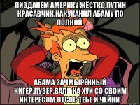 Пизданём америку жёстко.путин красавчик.накуканил абаму по полной. Абама зачмырённый нигер.лузер.вали на хуй со своим интересом.отсос тебе и чейни.