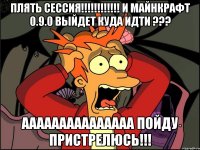 Плять сессия!!!!!!!!!!!! И майнкрафт 0.9.0 выйдет куда идти ??? ААААААААААААаАА пойду пристрелюсь!!!