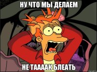 ну что мы делаем не таааак блеать