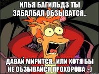 Илья Багильдз ты забалбал обзыватся.. ДАВАЙ МИРИТСЯ.. или хотя бы не обзывайся ПРОХОРОВА :-)