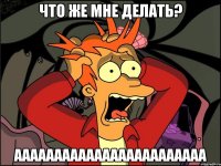 что же мне делать? аааааааааааааааааааааааа