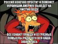 Россия конечно простит и поможет украинцам.америку выведет на чистую воду Все узнают правду и её грязные помыслы.ради чего вся каша заварилась