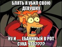 блять я убил свою девушку ну и ..... ебаннный в рот сука что????