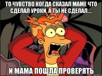 То чувство когда сказал маме что сделал уроки, а ты не сделал.... И Мама пошла проверять