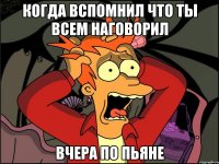 Когда вспомнил что ты всем наговорил вчера по пьяне