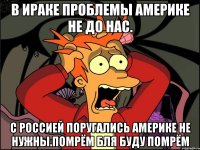 В ираке проблемы америке не до нас. С россией поругались америке не нужны.помрём бля буду помрём