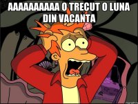 aaaaaaaaaa o trecut o luna din vacanta 