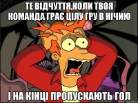 те відчуття,коли твоя команда грає цілу гру в нічию і на кінці пропускають гол