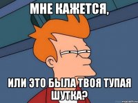 мне кажется, или это была твоя тупая шутка?