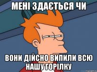 мені здається чи вони дійсно випили всю нашу горілку