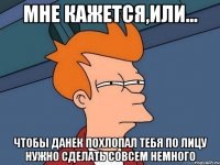 Мне кажется,или... Чтобы данек похлопал тебя по лицу нужно сделать совсем немного