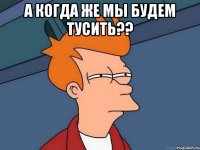 А когда же мы будем тусить?? 